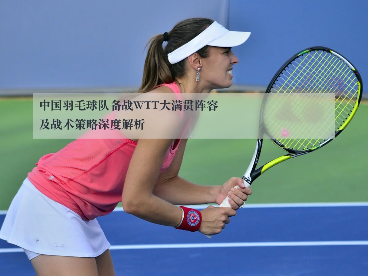 中国羽毛球队备战WTT大满贯阵容及战术策略深度解析